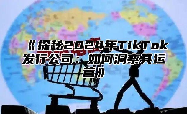 《探秘2024年TikTok发行公司：如何洞察其运营》