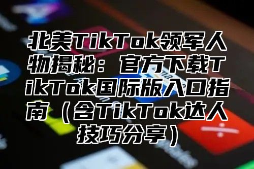 北美TikTok领军人物揭秘：官方下载TikTok国际版入口指南（含TikTok达人技巧分享）