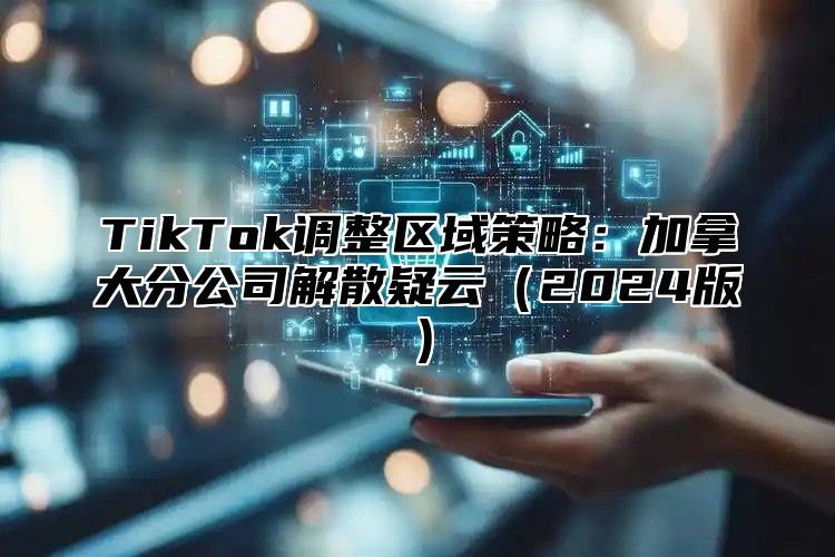 TikTok调整区域策略：加拿大分公司解散疑云（2024版）