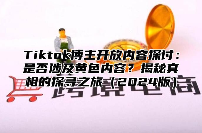 Tiktok博主开放内容探讨：是否涉及黄色内容？揭秘真相的探寻之旅（2024版）