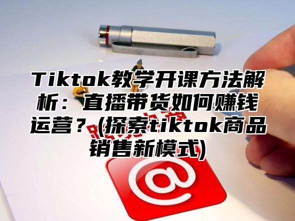 Tiktok教学开课方法解析：直播带货如何赚钱运营？(探索tiktok商品销售新模式)