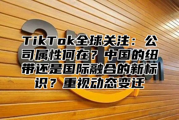 TikTok全球关注：公司属性何在？中国的纽带还是国际融合的新标识？重视动态变迁