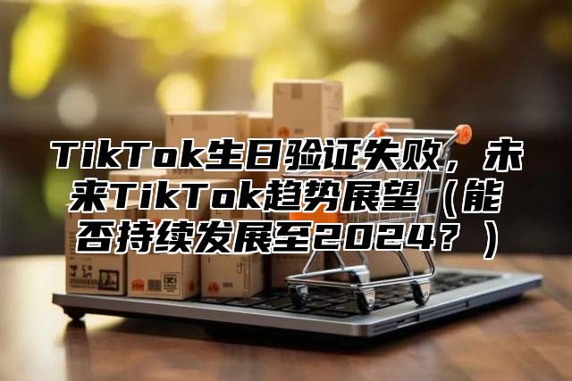 TikTok生日验证失败，未来TikTok趋势展望（能否持续发展至2024？）