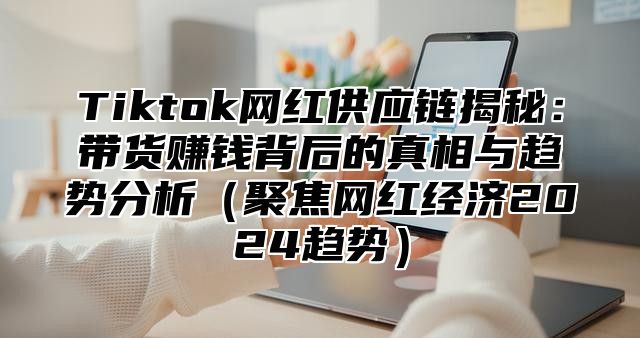 Tiktok网红供应链揭秘：带货赚钱背后的真相与趋势分析（聚焦网红经济2024趋势）