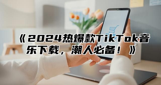 《2024热爆款TikTok音乐下载，潮人必备！》