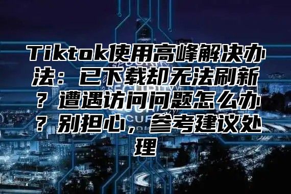 Tiktok使用高峰解决办法：已下载却无法刷新？遭遇访问问题怎么办？别担心，参考建议处理