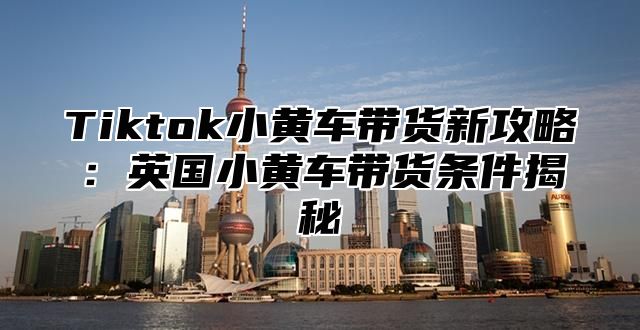 Tiktok小黄车带货新攻略：英国小黄车带货条件揭秘