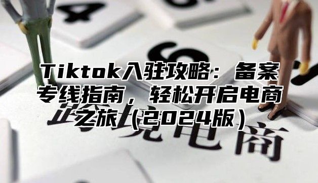 Tiktok入驻攻略：备案专线指南，轻松开启电商之旅（2024版）