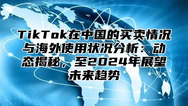 TikTok在中国的买卖情况与海外使用状况分析：动态揭秘，至2024年展望未来趋势