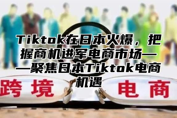 Tiktok在日本火爆，把握商机进军电商市场——聚焦日本Tiktok电商机遇