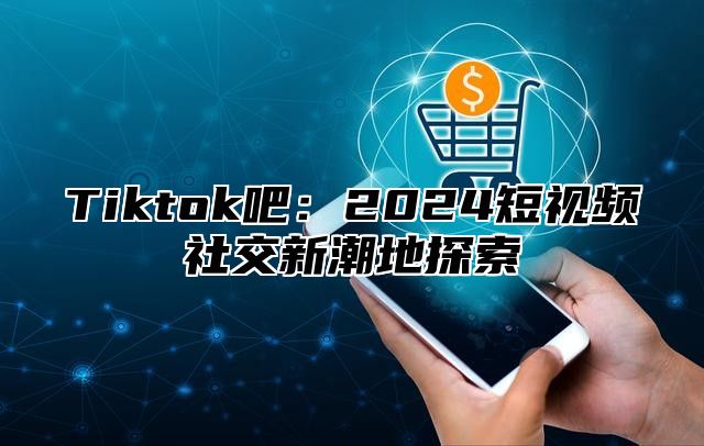 Tiktok吧：2024短视频社交新潮地探索