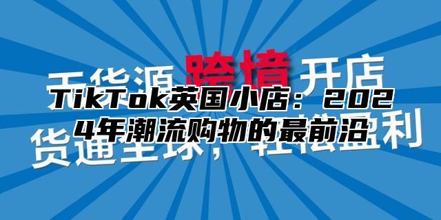 TikTok英国小店：2024年潮流购物的最前沿