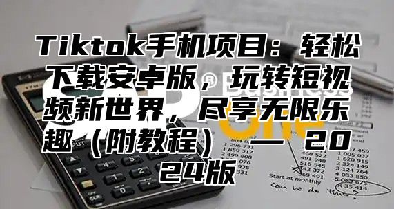 Tiktok手机项目：轻松下载安卓版，玩转短视频新世界，尽享无限乐趣（附教程） — 2024版