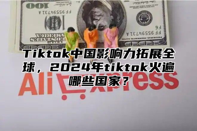 Tiktok中国影响力拓展全球，2024年tiktok火遍哪些国家？