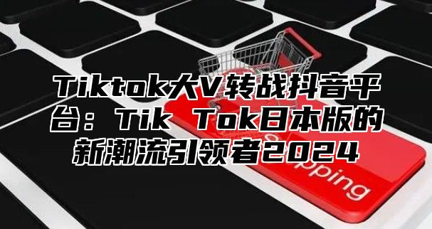 Tiktok大V转战抖音平台：Tik Tok日本版的新潮流引领者2024