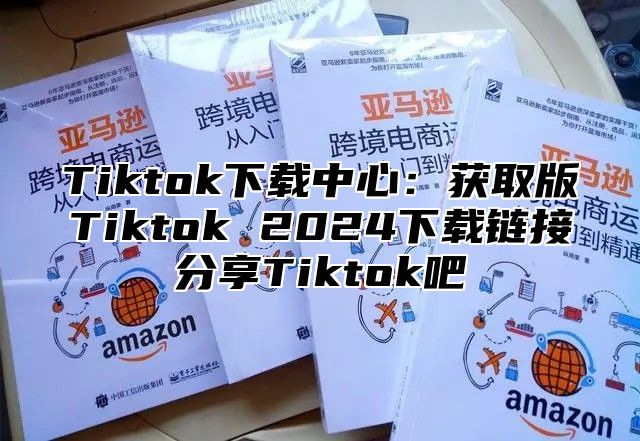 Tiktok下载中心：获取版Tiktok 2024下载链接分享Tiktok吧