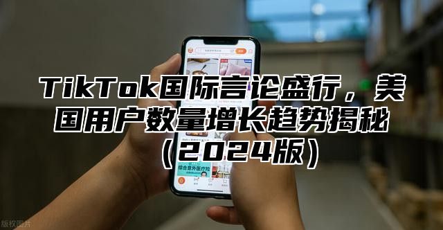 TikTok国际言论盛行，美国用户数量增长趋势揭秘（2024版）