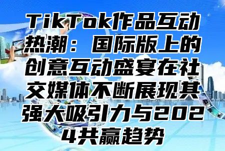 TikTok作品互动热潮：国际版上的创意互动盛宴在社交媒体不断展现其强大吸引力与2024共赢趋势