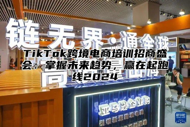 TikTok跨境电商培训招商盛会：掌握未来趋势，赢在起跑线2024