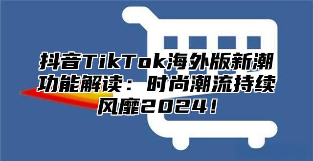 抖音TikTok海外版新潮功能解读：时尚潮流持续风靡2024！