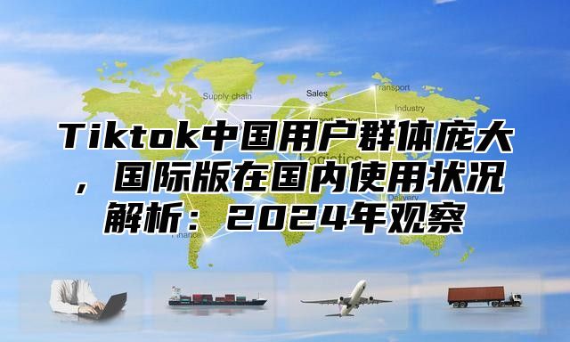 Tiktok中国用户群体庞大，国际版在国内使用状况解析：2024年观察