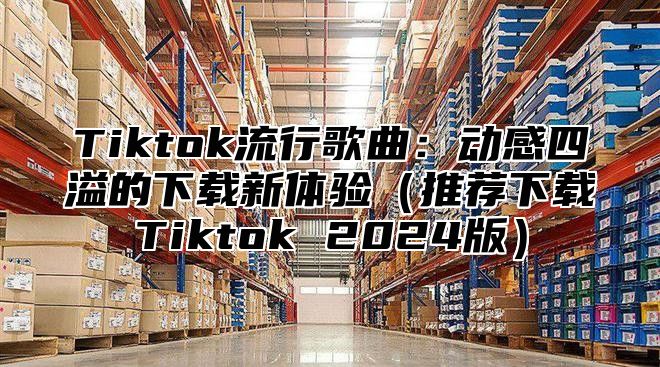 Tiktok流行歌曲：动感四溢的下载新体验（推荐下载Tiktok 2024版）