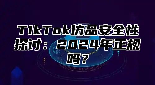 TikTok仿品安全性探讨：2024年正规吗？