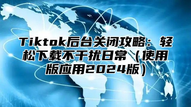 Tiktok后台关闭攻略：轻松下载不干扰日常（使用版应用2024版）