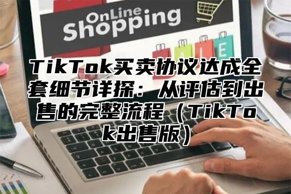 TikTok买卖协议达成全套细节详探：从评估到出售的完整流程（TikTok出售版）