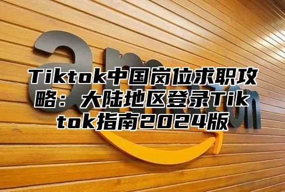 Tiktok中国岗位求职攻略：大陆地区登录Tiktok指南2024版