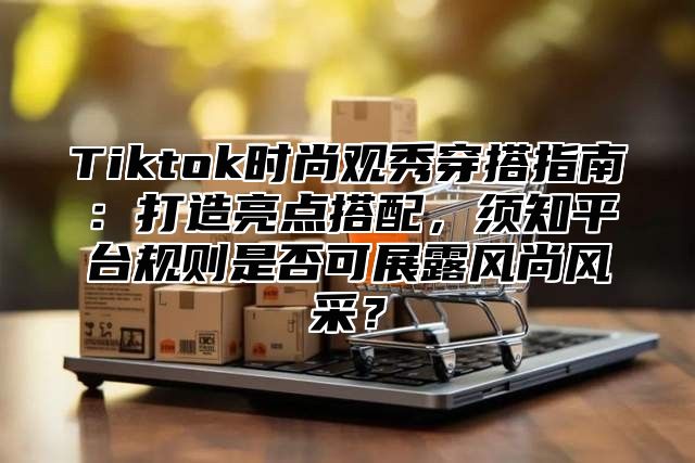 Tiktok时尚观秀穿搭指南：打造亮点搭配，须知平台规则是否可展露风尚风采？