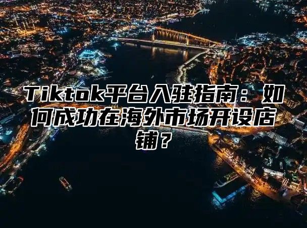 Tiktok平台入驻指南：如何成功在海外市场开设店铺？