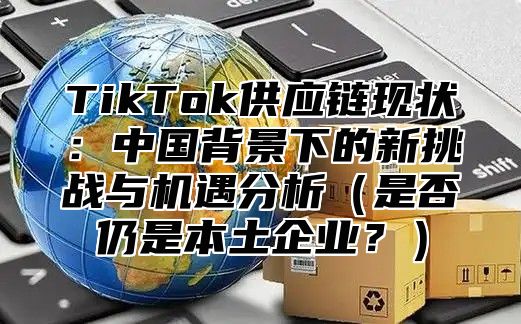 TikTok供应链现状：中国背景下的新挑战与机遇分析（是否仍是本土企业？）