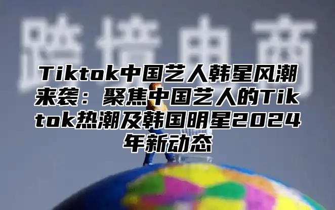 Tiktok中国艺人韩星风潮来袭：聚焦中国艺人的Tiktok热潮及韩国明星2024年新动态