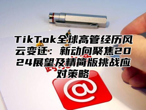 TikTok全球高管经历风云变迁：新动向聚焦2024展望及精简版挑战应对策略