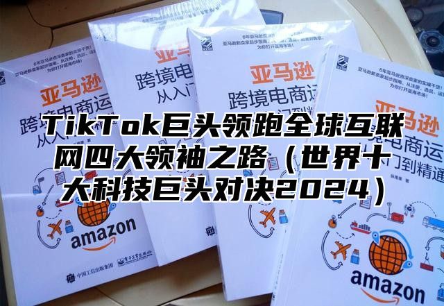 TikTok巨头领跑全球互联网四大领袖之路（世界十大科技巨头对决2024）