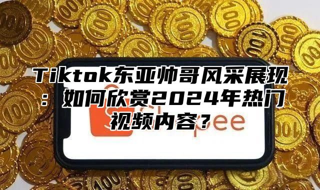 Tiktok东亚帅哥风采展现：如何欣赏2024年热门视频内容？