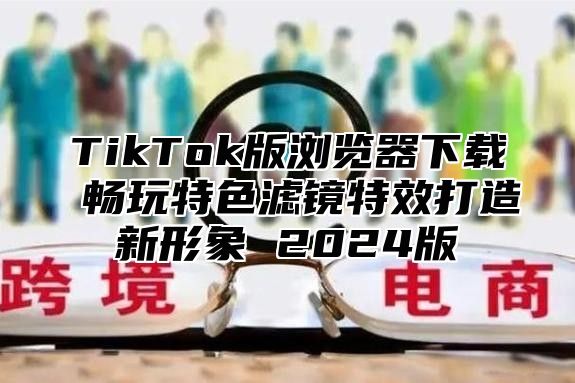 TikTok版浏览器下载 畅玩特色滤镜特效打造新形象 2024版