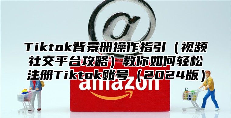 Tiktok背景册操作指引（视频社交平台攻略）教你如何轻松注册Tiktok账号（2024版）