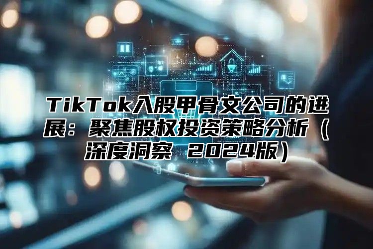 TikTok入股甲骨文公司的进展：聚焦股权投资策略分析（深度洞察 2024版）