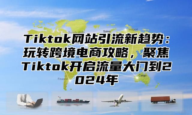 Tiktok网站引流新趋势：玩转跨境电商攻略，聚焦Tiktok开启流量大门到2024年