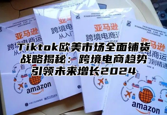 Tiktok欧美市场全面铺货战略揭秘：跨境电商趋势引领未来增长2024