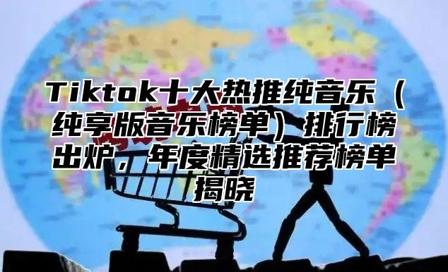 Tiktok十大热推纯音乐（纯享版音乐榜单）排行榜出炉，年度精选推荐榜单揭晓