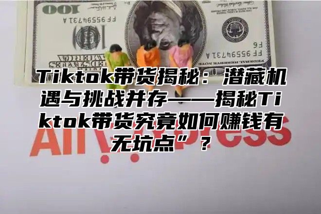 Tiktok带货揭秘：潜藏机遇与挑战并存——揭秘Tiktok带货究竟如何赚钱有无坑点”？