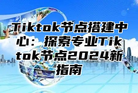 Tiktok节点搭建中心：探索专业Tiktok节点2024新指南