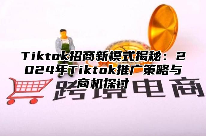 Tiktok招商新模式揭秘：2024年Tiktok推广策略与商机探讨