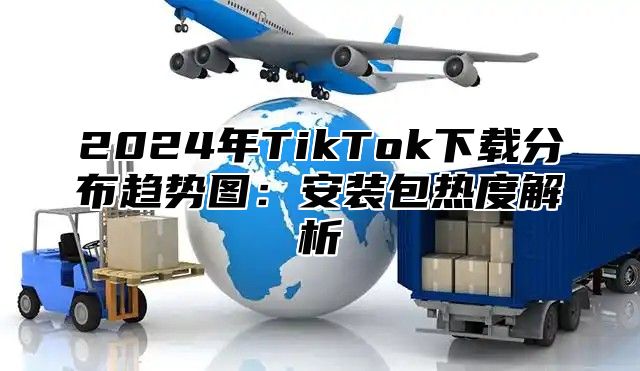 2024年TikTok下载分布趋势图：安装包热度解析