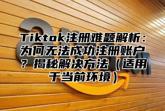 Tiktok注册难题解析：为何无法成功注册账户？揭秘解决方法（适用于当前环境）