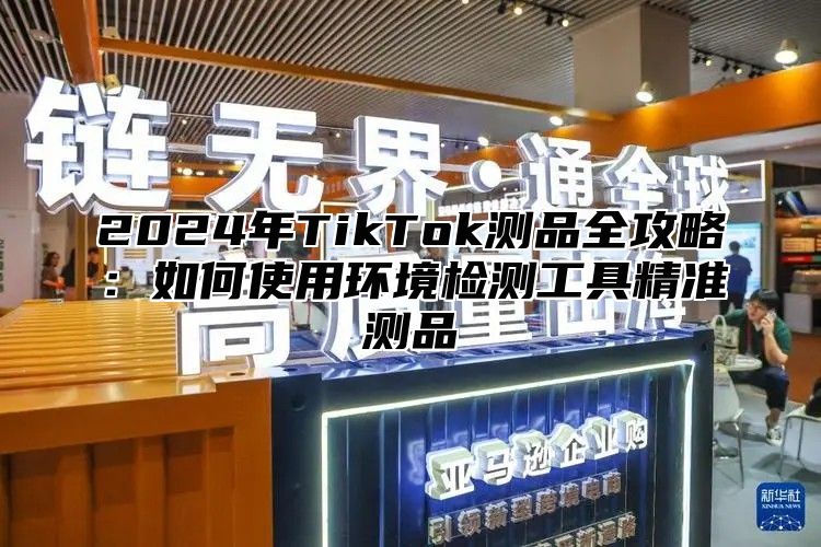 2024年TikTok测品全攻略：如何使用环境检测工具精准测品