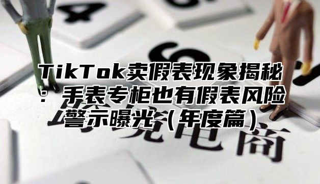 TikTok卖假表现象揭秘：手表专柜也有假表风险警示曝光（年度篇）